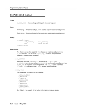 Page 256Programming Manual Pages
9-34Issue  3  May 1998 
C_3PCC_CONF (3ASAI)
Name
C_3PCC_CONF — Acknowledge a third party clear call request
Ty p e
Terminating — Unacknowledged, when used as a positive acknowledgement
Continuing — Unacknowledged, when used as a negative acknowledgement
Usage
typedef struct{
        asai_common_t    asai_common;
        long             cause_value;
}a3pcc_rsp_t;
Description
The client receives this capability from the server in acknowledgement of a
C_3PCC request. The structure...