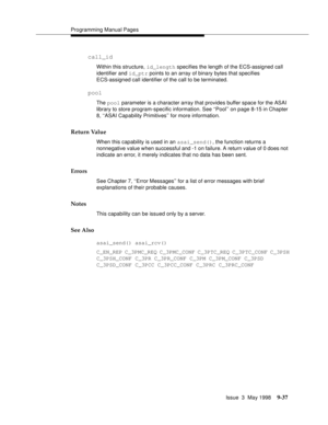 Page 259Programming Manual Pages
Issue  3  May 1998
9-37
call_id
Within this structure, id_length specifies the length of the ECS-assigned call 
identifier and id_ptr points to an array of binary bytes that specifies 
ECS-assigned call identifier of the call to be terminated.
pool
The pool parameter is a character array that provides buffer space for the ASAI 
library to store program-specific information. See ‘‘Pool’’ on page 8-15 in Chapter 
8, ‘‘ASAI Capability Primitives’’ for more information.
Return Value...