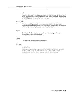 Page 265Programming Manual Pages
Issue  3  May 1998
9-43
 pool
The pool parameter is a character array that provides buffer space for the ASAI 
library to store program-specific information. See ‘‘Pool’’ on page 8-15 in Chapter 
8, ‘‘ASAI Capability Primitives’’ for more information.
Return Value
When this capability is used in an asai_send(), the function returns a 
nonnegative value when successful and -1 on failure. A return value of 0 does not 
indicate an error, it merely indicates that no data has been...