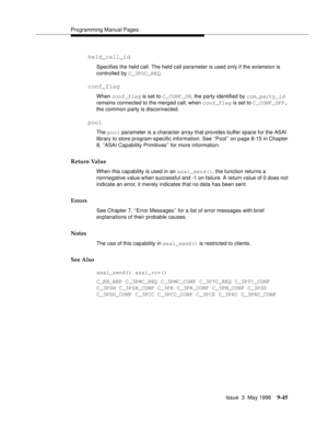 Page 267Programming Manual Pages
Issue  3  May 1998
9-45
held_call_id
Specifies the held call. The held call parameter is used only if the extension is 
controlled by C_3PDC_REQ.
conf_flag
When conf_flag is set to C_CONF_ON, the party identified by com_party_id 
remains connected to the merged call; when conf_flag is set to C_CONF_OFF, 
the common party is disconnected.
pool
The pool parameter is a character array that provides buffer space for the ASAI 
library to store program-specific information. See...