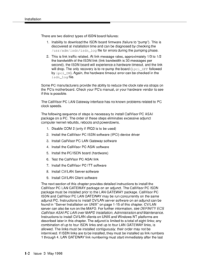 Page 28Installation
1-2Issue  3  May 1998 
There are two distinct types of ISDN board failures: 
1. Inability to download the ISDN board firmware (failure to “pump”). This is 
discovered at installation time and can be diagnosed by checking the 
/usr/adm/isdn/isdn_log file for errors during the pumping phase. 
2. This is link traffic related. At link message rates, approximately 1/3 to 1/2 
the bandwidth of the ISDN link (link bandwidth is 30 messages per 
second), the ISDN board will experience a hardware...