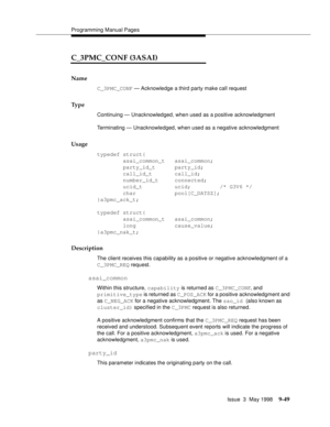 Page 271Programming Manual Pages
Issue  3  May 1998
9-49
C_3PMC_CONF (3ASAI)
Name
C_3PMC_CONF — Acknowledge a third party make call request
Ty p e
Continuing — Unacknowledged, when used as a positive acknowledgment
Terminating — Unacknowledged, when used as a negative acknowledgment
Usage
typedef struct{
        asai_common_t   asai_common;
        party_id_t      party_id;
        call_id_t       call_id;
        number_id_t     connected;
        ucid_t          ucid;         /* G3V6 */ 
        char...