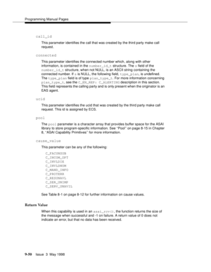 Page 272Programming Manual Pages
9-50Issue  3  May 1998 
call_id
This parameter identifies the call that was created by the third party make call 
request.
connected
This parameter identifies the connected number which, along with other 
information, is contained in the number_id_t structure. The s field of the 
number_id_t structure, when not NULL, is an ASCII string containing the 
connected number. If s is NULL, the following field, type_plan, is undefined. 
The type_plan field is of type plan_type_t. For...