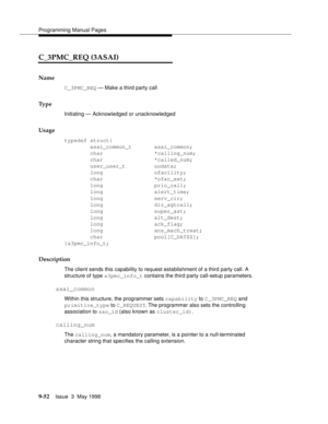 Page 274Programming Manual Pages
9-52Issue  3  May 1998 
C_3PMC_REQ (3ASAI)
Name
C_3PMC_REQ — Make a third party call 
Ty p e
Initiating — Acknowledged or unacknowledged
Usage
typedef struct{
        asai_common_t       asai_common;
        char                *calling_num;
        char                *called_num;
        user_user_t         uudata; 
        long                ofacility;
        char                *ofac_ext;
        long                prio_call;
        long                alert_time;...