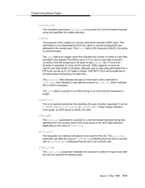 Page 275Programming Manual Pages
Issue  3  May 1998
9-53
called_num
The mandatory parameter called_num is a pointer to a null-terminated character 
string that specifies the called extension.
uudata
The purpose of the uudata is to convey information between ISDN users. This 
information is not interpreted by ECS, but rather is carried transparently and 
delivered to the remote user. If the info field is IA5 characters (ASCII), the string 
is null-terminated.
The leng field is an integer value that indicates the...