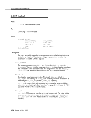 Page 278Programming Manual Pages
9-56Issue  3  May 1998 
C_3PR (3ASAI)
Name
C_3PR — Reconnect a held party
Ty p e
Continuing — Acknowledged
Usage
typedef struct{
        asai_common_t       asai_common;
        party_id_t          party_id;
        call_id_t           call_id;
        char                pool[C_DATSZ];
}a3pr_info_t;
Description
The client sends this capability to request reconnection of a held party to a call 
controlled by the client. The structure of type a3pr_info_t contains the 
parameters...