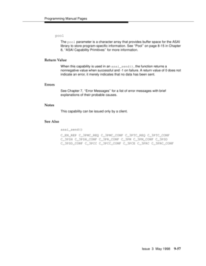 Page 279Programming Manual Pages
Issue  3  May 1998
9-57
pool
The pool parameter is a character array that provides buffer space for the ASAI 
library to store program-specific information. See ‘‘Pool’’ on page 8-15 in Chapter 
8, ‘‘ASAI Capability Primitives’’ for more information.
Return Value
When this capability is used in an asai_send(), the function returns a 
nonnegative value when successful and -1 on failure. A return value of 0 does not 
indicate an error, it merely indicates that no data has been...