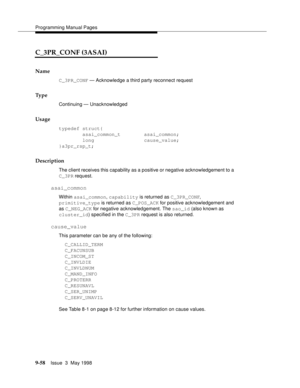 Page 280Programming Manual Pages
9-58Issue  3  May 1998 
C_3PR_CONF (3ASAI)
Name
C_3PR_CONF — Acknowledge a third party reconnect request
Ty p e
Continuing — Unacknowledged
Usage
typedef struct{
        asai_common_t        asai_common;
        long                 cause_value;
}a3pr_rsp_t;
Description
The client receives this capability as a positive or negative acknowledgement to a 
C_3PR request.
asai_common
Within asai_common, capability is returned as C_3PR_CONF, 
primitive_type is returned as C_POS_ACK for...