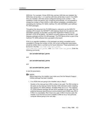 Page 29Installation
Issue  3  May 1998
1-3
ISDN link. For example, if three ISDN links and two LAN links are installed, the 
ISDN links will be links 1, 2, 3 and the LAN links will be links 4 and 5. If no ISDN 
links are installed, LAN links will be configured starting at link number 1. The 
installation scripts will perform this numbering automatically. It is not possible to 
change the number of links (ISDN or LAN) without completely uninstalling and 
reinstalling the CallVisor PC ISDN, CallVisor PC LAN...