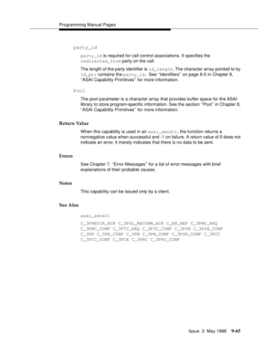 Page 287Programming Manual Pages
Issue  3  May 1998
9-65
party_id
party_id is required for call control associations. It specifies the 
redirected_from party on the call.
The length of the party identifier is id_length. The character array pointed to by 
id_ptr contains the party_id. See ‘‘Identifiers’’ on page 8-5 in Chapter 8, 
‘‘ASAI Capability Primitives’’ for more information.
Pool
The pool parameter is a character array that provides buffer space for the ASAI 
library to store program-specific information....