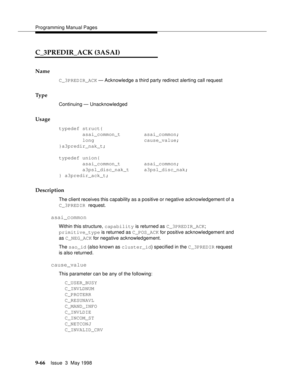 Page 288Programming Manual Pages
9-66Issue  3  May 1998 
C_3PREDIR_ACK (3ASAI)
Name
C_3PREDIR_ACK — Acknowledge a third party redirect alerting call request
Ty p e
Continuing — Unacknowledged
Usage
typedef struct{
        asai_common_t        asai_common;
        long                 cause_value;
}a3predir_nak_t;
typedef union{
        asai_common_t        asai_common;
        a3psl_disc_nak_t     a3psl_disc_nak;
} a3predir_ack_t;
Description
The client receives this capability as a positive or negative...