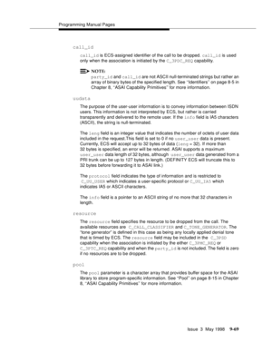 Page 291Programming Manual Pages
Issue  3  May 1998
9-69
call_id
call_id is ECS-assigned identifier of the call to be dropped. call_id is used 
only when the association is initiated by the C_3PDC_REQ capability.
NOTE:
party_id and call_id are not ASCII null-terminated strings but rather an 
array of binary bytes of the specified length. See ‘‘Identifiers’’ on page 8-5 in 
Chapter 8, ‘‘ASAI Capability Primitives’’ for more information.
uudata
The purpose of the user-user information is to convey information...