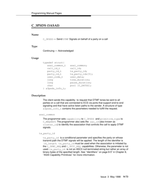 Page 295Programming Manual Pages
Issue  3  May 1998
9-73
C_3PSDS (3ASAI)
Name
C_3PSDS — Send DTMF Signals on behalf of a party on a call
Ty p e
Continuing — Acknowledged
Usage
typedef struct{
   asai_common_t   asai_common;
   call_id_t       call_id;
   party_id_t      tx_party_id;
   party_id_t      tx_party_ids[5]; 
   user_code_t     user_data;
   long            tone_duration;
   long            pause_duration;
   char            pool [C_DATSZ];
} a3psds_info_t;
Description
The client sends this capability...