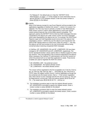 Page 31Installation
Issue  3  May 1998
1-5
For Release 61, the default also is 3. See the ‘‘DEFINITY ECS 
Administration’’ on page 1-17 of this chapter for more information how to 
get the DEFINITY ECS Software Version. Enter the correct number or 
press   for the default. 
NOTE:
Most of the features (except for new Event Reports) will be provided to the 
applications regardless of whether link version 1, version 2 or version 3 is 
selected. The TSC may have to activate a number of new ASAI features. 
ASAI...