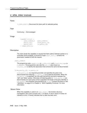 Page 304Programming Manual Pages
9-82Issue  3  May 1998 
C_3PSL_DISC (3ASAI) 
Name
 C_3PSL_DISC — Disconnect the listen path for selected parties 
Ty p e
Continuing — Acknowledged
Usage
    typedef struct {
        asai_common_t   asai_common;
        party_id_t      from_party_id;
        party_id_t      to_party_id;
    } a3psl_disc_t;
Description
The client sends this capability to request that listen path(s) between parties on a 
controlled call be dropped. A structure of type a3psl_disc_t contains the...