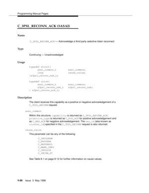 Page 310Programming Manual Pages
9-88Issue  3  May 1998 
C_3PSL_RECONN_ACK (3ASAI)
Name
 C_3PSL_RECONN_ACK — Acknowledge a third party selective listen reconnect 
Ty p e
Continuing — Unacknowledged
Usage
typedef struct{
asai_common_t        asai_common;
long                 cause_value;
}a3psl_reconn_nak_t;
typedef union{
asai_common_t        asai_common;
a3psl_reconn_nak_t   a3psl_reconn_nak;
} a3psl_reconn_ack_t;
Description
The client receives this capability as a positive or negative acknowledgement of a...