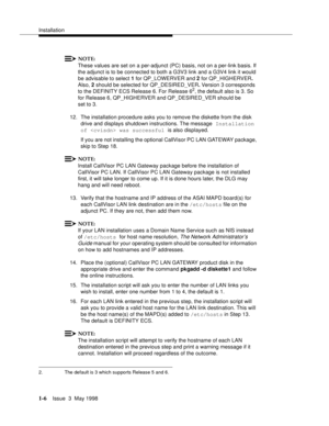 Page 32Installation
1-6Issue  3  May 1998 
NOTE:
These values are set on a per-adjunct (PC) basis, not on a per-link basis. If 
the adjunct is to be connected to both a G3V3 link and a G3V4 link it would 
be advisable to select 1 for QP_LOWERVER
 and 2 for QP_HIGHERVER. 
Also, 2 should be selected for QP_DESIRED_VER. Version 3 corresponds 
to the DEFINITY ECS Release 6. For Release 6
2, the default also is 3. So 
for Release 6, QP_HIGHERVER and QP_DESIRED_VER should be 
set to 3.
12. The installation procedure...