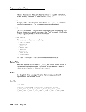 Page 318Programming Manual Pages
9-96Issue  3  May 1998 
indicates the extension of the party. See ‘‘Identifiers’’ on page 8-5 in Chapter 8, 
‘‘ASAI Capability Primitives’’ for a description of party_id.
ucid
During a positive acknowledgment, a structure of type a3ptc_ack_t contains 
information regarding the UCID (Universal Call ID) assigned by ECS. 
pool
The pool parameter is a character array that provides buffer space for the ASAI 
library to store program-specific information. See ‘‘Pool’’ on page 8-15 in...