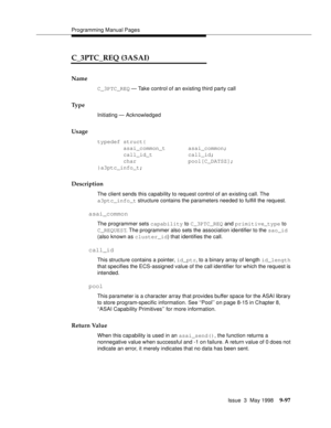 Page 319Programming Manual Pages
Issue  3  May 1998
9-97
C_3PTC_REQ (3ASAI)
Name
C_3PTC_REQ — Take control of an existing third party call
Ty p e
Initiating — Acknowledged
Usage
typedef struct{
        asai_common_t       asai_common;
        call_id_t           call_id;
        char                pool[C_DATSZ];
}a3ptc_info_t;
Description
The client sends this capability to request control of an existing call. The 
a3ptc_info_t structure contains the parameters needed to fulfill the request.
asai_common
The...