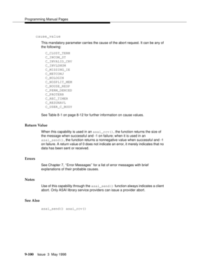 Page 322Programming Manual Pages
9-100Issue  3  May 1998 
cause_value
This mandatory parameter carries the cause of the abort request. It can be any of 
the following:
  C_CLUST_TERM
  C_INCOM_ST
  C_INVALID_CRV
  C_INVLDNUM
  C_MISSING_IE
  C_NETCONJ
  C_NOLOGIN
  C_NOSPLIT_MEM
  C_NOUSE_RESP
  C_PERM_DENIED
  C_PROTERR
  C_REC_TIMER
  C_RESUNAVL
  C_USER_C_BUSY
See Table 8-1 on page 8-12 for further information on cause values.
Return Value
When this capability is used in an asai_rcv(), the function returns...