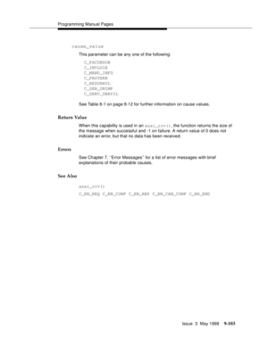 Page 325Programming Manual Pages
Issue  3  May 1998
9-103
cause_value
This parameter can be any one of the following:
  C_FACUNSUB
  C_INVLDIE
  C_MAND_INFO
  C_PROTERR
  C_RESUNAVL
  C_SER_UNIMP
  C_SERV_UNAVIL
See Table 8-1 on page 8-12 for further information on cause values.
Return Value
When this capability is used in an asai_rcv(), the function returns the size of 
the message when successful and -1 on failure. A return value of 0 does not 
indicate an error, but that no data has been received.
Errors
See...