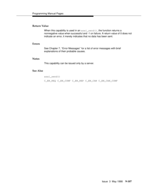 Page 329Programming Manual Pages
Issue  3  May 1998
9-107
Return Value
When this capability is used in an asai_send(), the function returns a 
nonnegative value when successful and -1 on failure. A return value of 0 does not 
indicate an error, it merely indicates that no data has been sent.
Errors
See Chapter 7, ‘‘Error Messages’’ for a list of error messages with brief 
explanations of their probable causes.
Notes
This capability can be issued only by a server.
See Also
asai_send()
C_EN_REQ C_EN_CONF C_EN_REP...