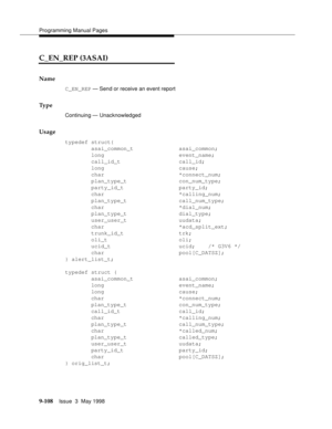 Page 330Programming Manual Pages
9-108Issue  3  May 1998 
C_EN_REP (3ASAI)
Name
C_EN_REP — Send or receive an event report
Ty p e
Continuing — Unacknowledged
Usage
typedef struct{
        asai_common_t              asai_common;
        long                       event_name;
        call_id_t                  call_id;
        long                       cause;
        char                       *connect_num;
        plan_type_t                con_num_type;
        party_id_t                 party_id;
        char...