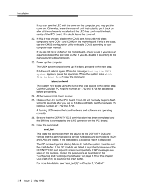 Page 34Installation
1-8Issue  3  May 1998 
If you can see the LED with the cover on the computer, you may put the 
cover on. Otherwise, leave the cover off until instructed to put it back on 
after all the software is installed and the LED has confirmed the basic 
sanity of the IPCI board. If in doubt, leave the cover off.
22. If IRQ 3 was chosen, disable the COM2 port. Most 386/486-class 
computers have COM1 and COM2 on the motherboard. If this is the case, 
use the CMOS configuration utility to disable COM2...