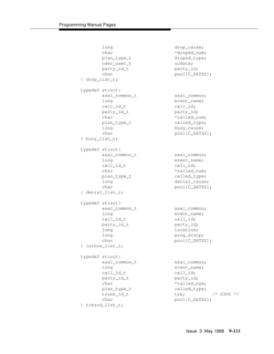 Page 333Programming Manual Pages
Issue  3  May 1998
9-111
        long                       drop_cause;
        char                       *droped_num;
        plan_type_t                droped_type;
        user_user_t                uudata;
        party_id_t                 party_id;
        char                       pool[C_DATSZ];
} drop_list_t;
typedef struct{
        asai_common_t              asai_common;
        long                       event_name;
        call_id_t                  call_id;...