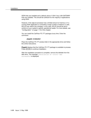 Page 36Installation
1-10Issue  3  May 1998 
ISDN links are installed and a default value of 1024 if any LAN GATEWAY 
links are installed. This should be sufficient for the majority of applications 
using ASAI.
However, if the adjunct processor has a limited amount of memory or if a 
running ASAI application is controlling a large number of stations or calls, 
NCLID may need to be changed. In any case, NCLID should be set to 
conform to your system’s specific operational needs. For more details, see...