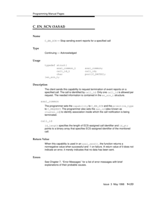 Page 355Programming Manual Pages
Issue  3  May 1998
9-133
C_EN_SCN (3ASAI)
Name
C_EN_SCN — Stop sending event reports for a specified call
Ty p e
Continuing — Acknowledged
Usage
typedef struct{
        asai_common_t      asai_common;
        call_id_t          call_id;
        char               pool[C_DATSZ];
}en_scn_t;
Description
The client sends this capability to request termination of event reports on a 
specified call. The call is identified by call_id. Only one call_id is allowed per 
request. The needed...