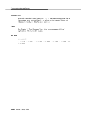 Page 358Programming Manual Pages
9-136Issue  3  May 1998 
Return Value
When this capability is used in an asai_rcv(), the function returns the size of 
the message when successful and -1 on failure. A return value of 0 does not 
indicate an error, but no data has been received.
Errors
See Chapter 7, ‘‘Error Messages’’ for a list of error messages with brief 
explanations of their probable causes.
See Also
asai_rcv()
C_EN_SCN C_EN_REQ C_EN_CONF C_EN_REP C_EN_CAN C_EN_CAN_CONF 
C_EN_END 