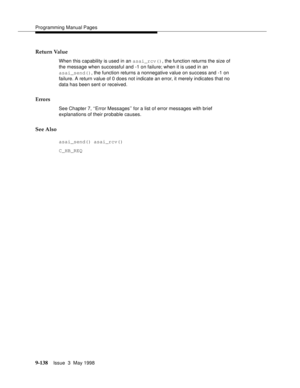 Page 360Programming Manual Pages
9-138Issue  3  May 1998 
Return Value
When this capability is used in an asai_rcv(), the function returns the size of 
the message when successful and -1 on failure; when it is used in an 
asai_send(), the function returns a nonnegative value on success and -1 on 
failure. A return value of 0 does not indicate an error, it merely indicates that no 
data has been sent or received.
Errors
See Chapter 7, ‘‘Error Messages’’ for a list of error messages with brief 
explanations of...