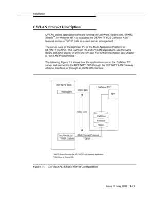 Page 37Installation
Issue  3  May 1998
1-11
CV/LAN Product Description 
CV/LAN allows application software running on UnixWare, Solaris x86, SPARC 
Solaris™, or Windows NT 4.0 to access the DEFINITY ECS CallVisor ASAI 
features across a TCP/IP LAN in a client-server arrangement. 
The server runs on the CallVisor PC or the Multi-Application Platform for 
DEFINITY (MAPD). The CallVisor PC and CV/LAN applications use the same 
library and differ slightly in only one API call. For further information see Chapter...