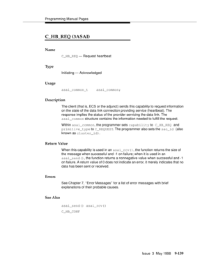 Page 361Programming Manual Pages
Issue  3  May 1998
9-139
C_HB_REQ (3ASAI)
Name
C_HB_REQ — Request heartbeat
Ty p e
Initiating — Acknowledged
Usage
asai_common_t    asai_common;
Description
The client (that is, ECS or the adjunct) sends this capability to request information 
on the state of the data link connection providing service (heartbeat). The 
response implies the status of the provider servicing the data link. The
asai_common structure contains the information needed to fulfill the request. 
Within...