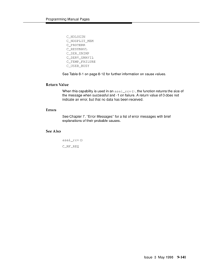 Page 363Programming Manual Pages
Issue  3  May 1998
9-141
  C_NOLOGIN
  C_NOSPLIT_MEM
  C_PROTERR
  C_RESUNAVL
  C_SER_UNIMP
  C_SERV_UNAVIL
  C_TEMP_FAILURE
  C_USER_BUSY
See Table 8-1 on page 8-12 for further information on cause values.
Return Value
When this capability is used in an asai_rcv(), the function returns the size of 
the message when successful and -1 on failure. A return value of 0 does not 
indicate an error, but that no data has been received.
Errors
See Chapter 7, ‘‘Error Messages’’ for a list...