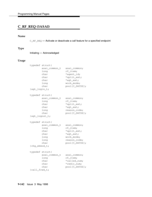 Page 364Programming Manual Pages
9-142Issue  3  May 1998 
C_RF_REQ (3ASAI)
Name
C_RF_REQ — Activate or deactivate a call feature for a specified endpoint
Ty p e
Initiating — Acknowledged
Usage
typedef struct{
        asai_common_t   asai_common;
        long            rf_item;
        char            *agent_id;
        char            *split_ext;
        char            *agt_ext;
        long            work_mode;
        char            pool[C_DATSZ];
}agt_login_t;
typedef struct{
        asai_common_t...