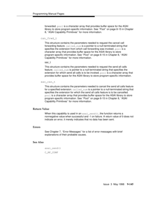 Page 367Programming Manual Pages
Issue  3  May 1998
9-145
forwarded. pool is a character array that provides buffer space for the ASAI 
library to store program-specific information. See ‘‘Pool’’ on page 8-15 in Chapter 
8, ‘‘ASAI Capability Primitives’’ for more information.
can_frwd_t 
This structure contains the parameters needed to request the cancel call 
forwarding feature. called_num is a pointer to a null-terminated string that 
specifies the extension from which call forwarding was invoked. pool is a...