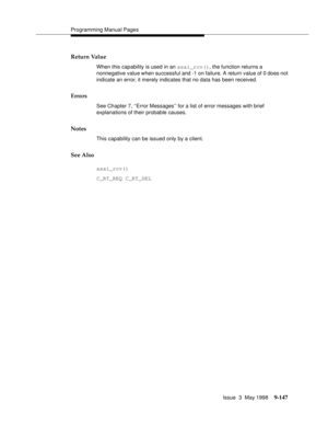 Page 369Programming Manual Pages
Issue  3  May 1998
9-147
Return Value
When this capability is used in an asai_rcv(), the function returns a 
nonnegative value when successful and -1 on failure. A return value of 0 does not 
indicate an error, it merely indicates that no data has been received.
Errors
See Chapter 7, ‘‘Error Messages’’ for a list of error messages with brief 
explanations of their probable causes.
Notes
This capability can be issued only by a client.
See Also
asai_rcv()
C_RT_REQ C_RT_SEL 