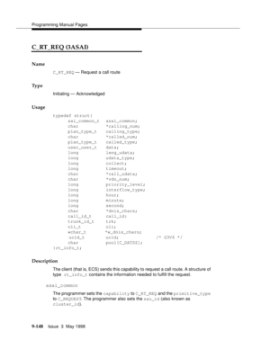 Page 370Programming Manual Pages
9-148Issue  3  May 1998 
C_RT_REQ (3ASAI)
Name
C_RT_REQ — Request a call route
Ty p e
Initiating — Acknowledged
Usage
typedef struct{
sai_common_t asai_common;
char *calling_num;
plan_type_t calling_type;
char *called_num;
plan_type_t called_type;
user_user_t data;
long leng_udata;
long udata_type;
long collect;
long timeout;
char *call_udata;
char *vdn_num;
long priority_level;
long interflow_type;
long hour;
long minute;
long second;
char *dnis_chars;
call_id_t call_id:...