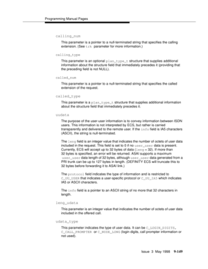 Page 371Programming Manual Pages
Issue  3  May 1998
9-149
calling_num
This parameter is a pointer to a null-terminated string that specifies the calling 
extension. (See trk parameter for more information.)
calling_type
This parameter is an optional plan_type_t structure that supplies additional 
information about the structure field that immediately precedes it (providing that 
the preceding field is not NULL).
called_num
This parameter is a pointer to a null-terminated string that specifies the called...