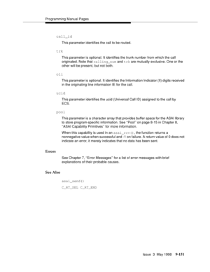 Page 373Programming Manual Pages
Issue  3  May 1998
9-151
call_id
This parameter identifies the call to be routed.
trk
This parameter is optional. It identifies the trunk number from which the call 
originated. Note that calling_num and trk are mutually exclusive. One or the 
other will be present, but not both.
oli
This parameter is optional. It identifies the Information Indicator (II) digits received 
in the originating line information IE for the call.
ucid
This parameter identifies the ucid (Universal Call...