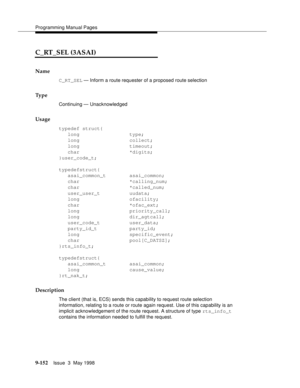 Page 374Programming Manual Pages
9-152Issue  3  May 1998 
C_RT_SEL (3ASAI)
Name
C_RT_SEL — Inform a route requester of a proposed route selection
Ty p e
Continuing — Unacknowledged
Usage
typedef struct{
long type;
long collect;
long timeout;
char *digits;
}user_code_t;
typedefstruct{
asai_common_t asai_common;
char *calling_num;
char *called_num;
user_user_t uudata;
long ofacility;
char *ofac_ext;
long priority_call;
long dir_agtcall;
user_code_t user_data;
party_id_t party_id;
long specific_event;
char...