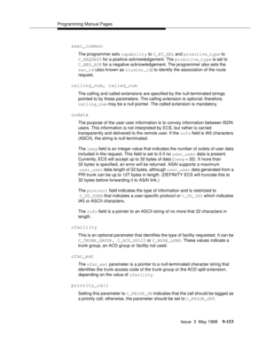 Page 375Programming Manual Pages
Issue  3  May 1998
9-153
asai_common
The programmer sets capability to C_RT_SEL and primitive_type to
C_REQUEST for a positive acknowledgement. The primitive_type is set to 
C_NEG_ACK for a negative acknowledgement. The programmer also sets the 
sao_id (also known as cluster_id) to identify the association of the route 
request.
calling_num, called_num
The calling and called extensions are specified by the null-terminated strings 
pointed to by these parameters. The calling...