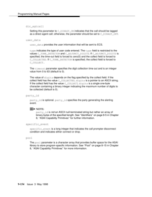 Page 376Programming Manual Pages
9-154Issue  3  May 1998 
dir_agtcall 
Setting this parameter to C_DIRAGT_ON indicates that the call should be tagged 
as a direct agent call; otherwise, the parameter should be set to C_DIRAGT_OFF.
user_data 
user_data provides the user information that will be sent to ECS.
type indicates the type of user code entered. The type field is restricted to the 
values C_TONE_DETECTOR and C_ADJUNCT_DIGITS. If C_ADJUNCT_DIGITS is 
specified, the time-out field is forced to zero(0) and...