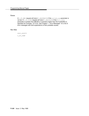 Page 382Programming Manual Pages
9-160Issue  3  May 1998 
Errors
A C_SV_MWI request will return C_BADPMATCH if the called_num parameter is 
not set. A C_SV_FLEX request will return C_BADVALUE if the bill_rate 
parameter is greater than 999.99 or a precision higher than the hundredths is 
specified (for example, 127.312). See Chapter 7, ‘‘Error Messages’’ for a list of 
error messages with brief explanations of their probable causes.
See Also
asai_send()
C_SV_CONF 