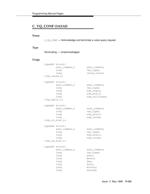 Page 383Programming Manual Pages
Issue  3  May 1998
9-161
C_VQ_CONF (3ASAI)
Name
C_VQ_CONF — Acknowledge and terminate a value query request
Ty p e
Terminating — Unacknowledged
Usage
typedef struct{
        asai_common_t        asai_common;
        long                 vqc_type;
        long                 cause_value;
}vqc_cause_t;
typedef struct{
        asai_common_t        asai_common;
        long                 vqc_type;
        long                 num_login;
        long                 num_avail;...