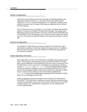 Page 40Installation
1-14Issue  3  May 1998 
System Configuration
Each client communicates with the server through any Ethernet interface card 
supporting Unixware versions 2.1.2, and later; Solaris x86, SPARC Solaris 
versions 2.4, 2.5, 2.5.1, as well as Windows NT 4.0. Application software on the 
clients has access to the full range of ASAI features supported by the CallVisor 
PC ASAI interface.
The CV/LAN server runs on UnixWare 2.1.2 and later, and Solaris x86 operating 
systems; it requires the CallVisor...