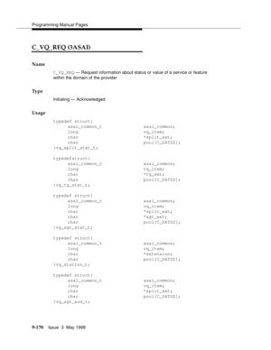 Page 392Programming Manual Pages
9-170Issue  3  May 1998 
C_VQ_REQ (3ASAI)
Name
C_VQ_REQ — Request information about status or value of a service or feature 
within the domain of the provider
Ty p e
Initiating — Acknowledged
Usage
typedef struct{
asai_common_t asai_common;
long vq_item;
char *split_ext;
char pool[C_DATSZ];
}vq_split_stat_t;
typedefstruct{
asai_common_t asai_common;
long vq_item;
char *tg_ext;
char pool[C_DATSZ];
}vq_tg_stat_t;
typedef struct{
asai_common_t asai_common;
long vq_item;
char...