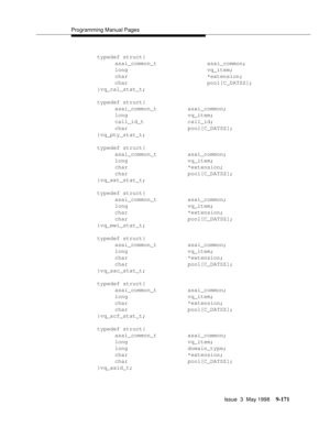 Page 393Programming Manual Pages
Issue  3  May 1998
9-171
typedef struct{
asai_common_t asai_common;
long vq_item;
char *extension;
char pool[C_DATSZ];
}vq_cal_stat_t;
typedef struct{
asai_common_t asai_common;
long vq_item;
call_id_t call_id;
char pool[C_DATSZ];
}vq_pty_stat_t;
typedef struct{
asai_common_t asai_common;
long vq_item;
char *extension;
char pool[C_DATSZ];
}vq_ext_stat_t;
typedef struct{
asai_common_t asai_common;
long vq_item;
char *extension;
char pool[C_DATSZ];
}vq_mwi_stat_t;
typedef struct{...